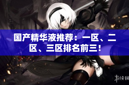 国产精华液推荐：一区、二区、三区排名前三！