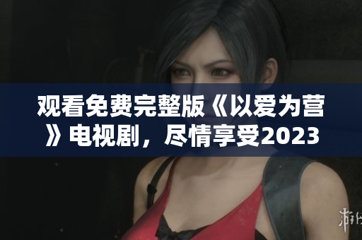 观看免费完整版《以爱为营》电视剧，尽情享受2023的精彩剧情！