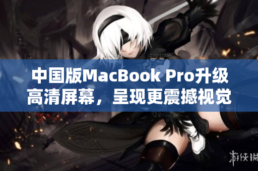 中国版MacBook Pro升级高清屏幕，呈现更震撼视觉体验