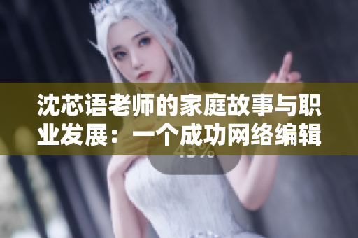 沈芯语老师的家庭故事与职业发展：一个成功网络编辑的故事