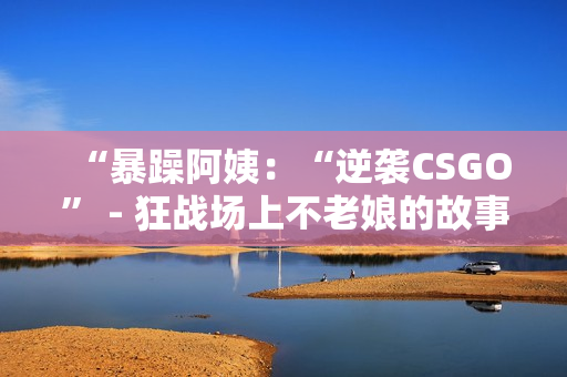 “暴躁阿姨：“逆袭CSGO” - 狂战场上不老娘的故事”