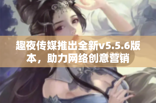 趣夜传媒推出全新v5.5.6版本，助力网络创意营销