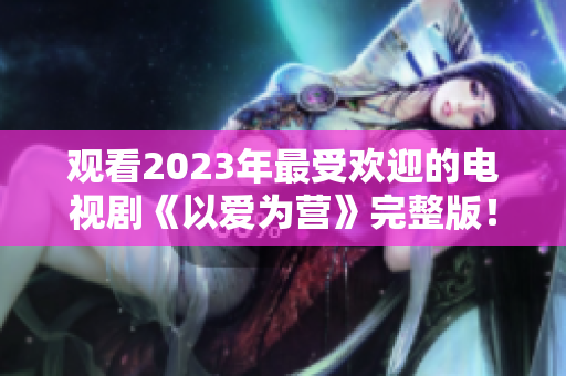 观看2023年最受欢迎的电视剧《以爱为营》完整版！