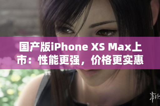 国产版iPhone XS Max上市：性能更强，价格更实惠