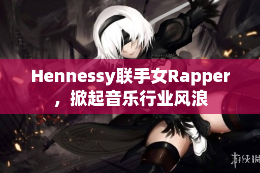 Hennessy联手女Rapper，掀起音乐行业风浪