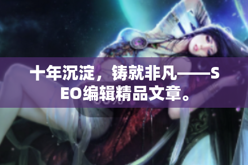 十年沉淀，铸就非凡——SEO编辑精品文章。
