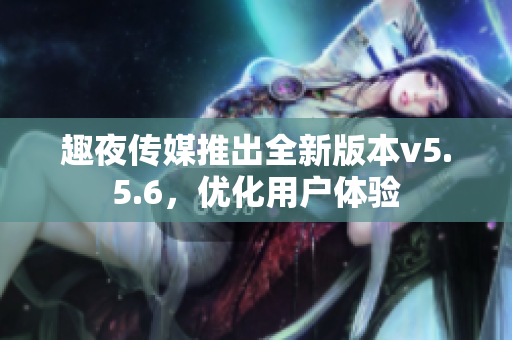 趣夜传媒推出全新版本v5.5.6，优化用户体验