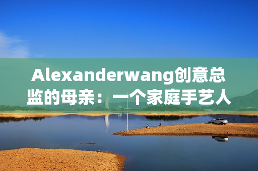 Alexanderwang创意总监的母亲：一个家庭手艺人的故事