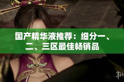 国产精华液推荐：细分一、二、三区最佳畅销品