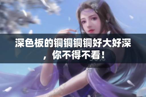 深色板的铜铜铜铜好大好深，你不得不看！