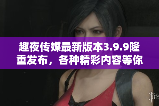 趣夜传媒最新版本3.9.9隆重发布，各种精彩内容等你来体验！