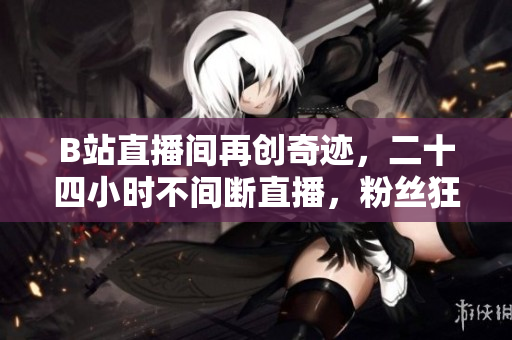 B站直播间再创奇迹，二十四小时不间断直播，粉丝狂欢不停歇