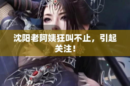 沈阳老阿姨狂叫不止，引起关注！