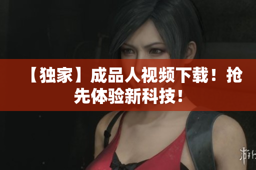 【独家】成品人视频下载！抢先体验新科技！