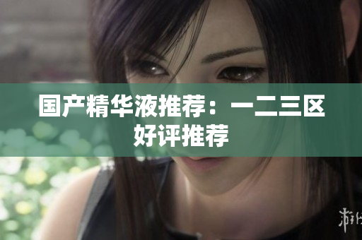 国产精华液推荐：一二三区好评推荐