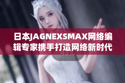 日本JAGNEXSMAX网络编辑专家携手打造网络新时代