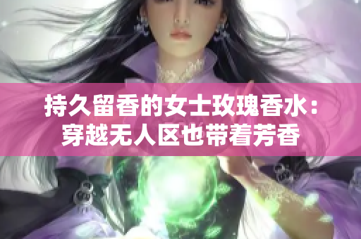 持久留香的女士玫瑰香水：穿越无人区也带着芳香