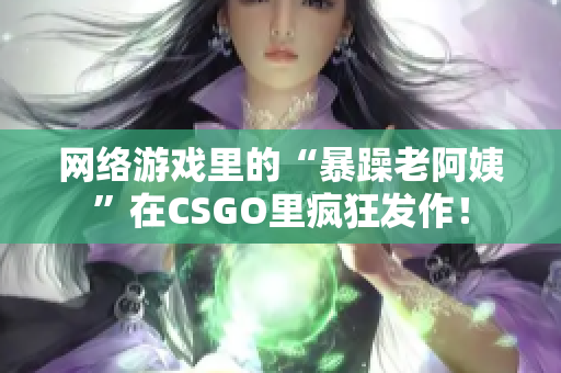 网络游戏里的“暴躁老阿姨”在CSGO里疯狂发作！