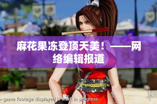 麻花果冻登顶天美！——网络编辑报道