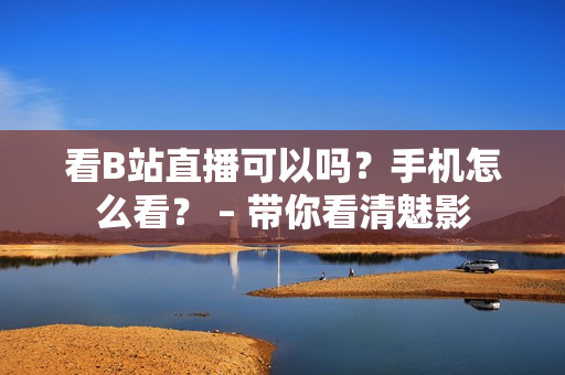 看B站直播可以吗？手机怎么看？ – 带你看清魅影