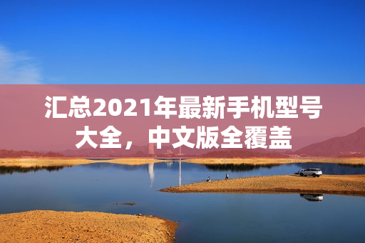 汇总2021年最新手机型号大全，中文版全覆盖