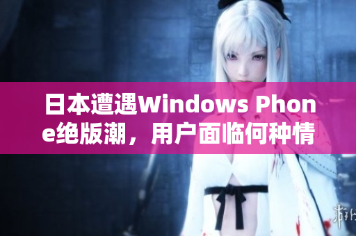 日本遭遇Windows Phone绝版潮，用户面临何种情况？