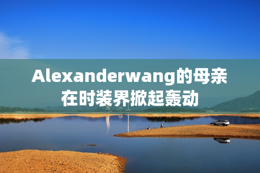 Alexanderwang的母亲在时装界掀起轰动