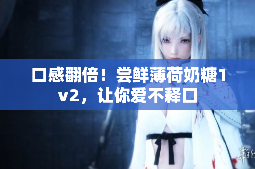 口感翻倍！尝鲜薄荷奶糖1v2，让你爱不释口