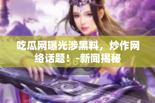 吃瓜网曝光涉黑料，炒作网络话题！-新闻揭秘