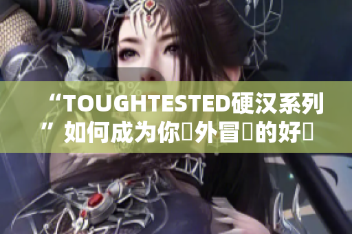 “TOUGHTESTED硬汉系列”如何成为你戶外冒險的好幫手？