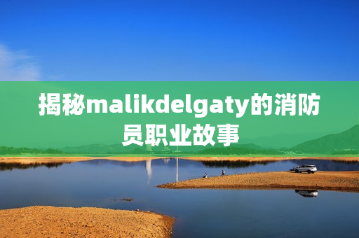 揭秘malikdelgaty的消防员职业故事