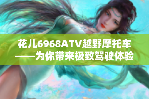 花儿6968ATV越野摩托车——为你带来极致驾驶体验