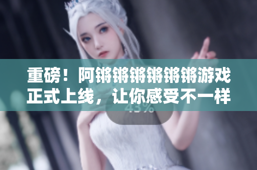 重磅！阿锵锵锵锵锵锵游戏正式上线，让你感受不一样的乐趣！