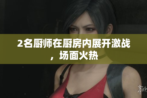 2名厨师在厨房内展开激战，场面火热