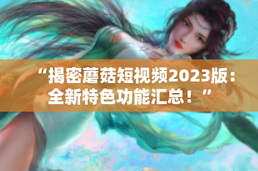 “揭密蘑菇短视频2023版：全新特色功能汇总！”