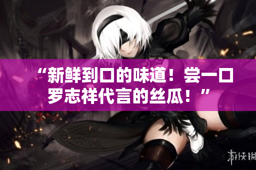 “新鲜到口的味道！尝一口罗志祥代言的丝瓜！”