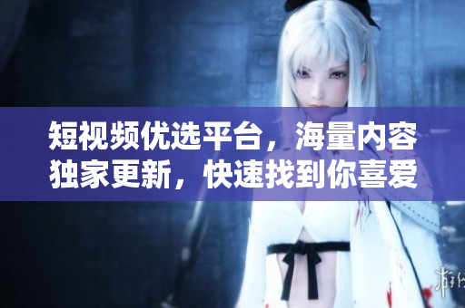 短视频优选平台，海量内容独家更新，快速找到你喜爱的短视频