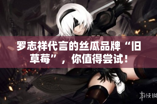 罗志祥代言的丝瓜品牌“旧草莓”，你值得尝试！