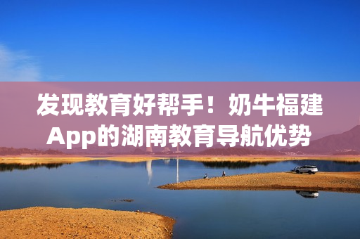 发现教育好帮手！奶牛福建App的湖南教育导航优势