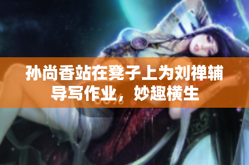 孙尚香站在凳子上为刘禅辅导写作业，妙趣横生