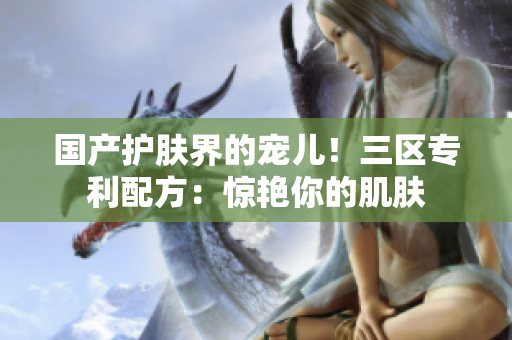 国产护肤界的宠儿！三区专利配方：惊艳你的肌肤