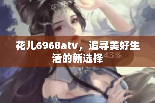 花儿6968atv，追寻美好生活的新选择