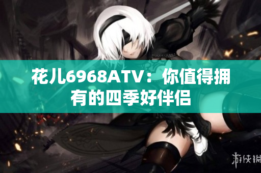 花儿6968ATV：你值得拥有的四季好伴侣