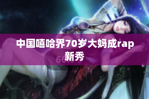 中国嘻哈界70岁大妈成rap新秀