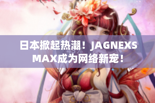 日本掀起热潮！JAGNEXSMAX成为网络新宠！