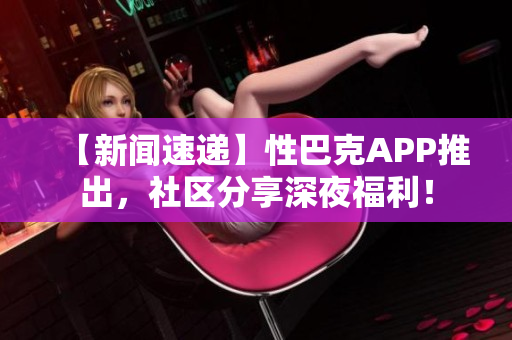 【新闻速递】性巴克APP推出，社区分享深夜福利！