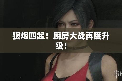 狼烟四起！厨房大战再度升级！