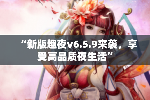 “新版趣夜v6.5.9来袭，享受高品质夜生活”