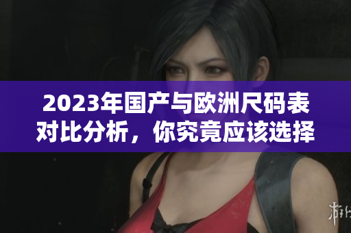 2023年国产与欧洲尺码表对比分析，你究竟应该选择哪种尺码？