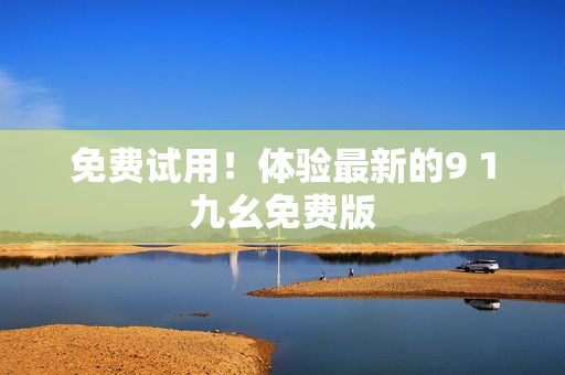 免费试用！体验最新的9 1九幺免费版